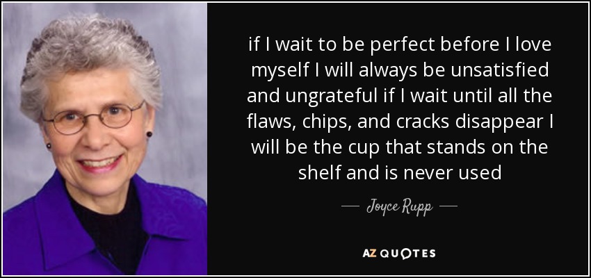 if I wait to be perfect before I love myself I will always be unsatisfied and ungrateful if I wait until all the flaws, chips, and cracks disappear I will be the cup that stands on the shelf and is never used - Joyce Rupp