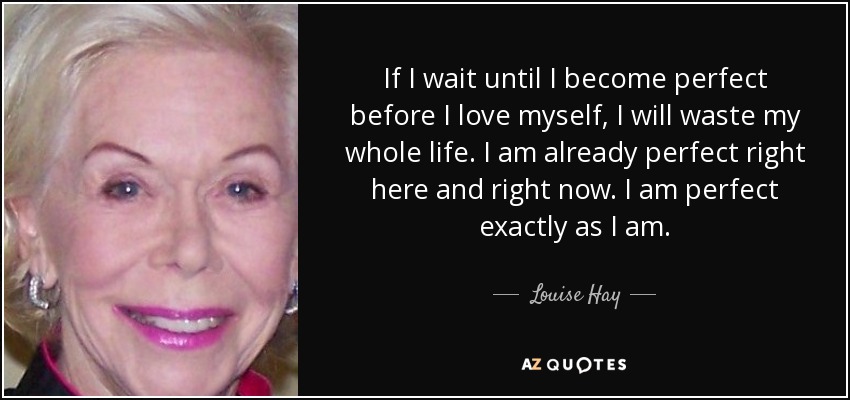 If I wait until I become perfect before I love myself, I will waste my whole life. I am already perfect right here and right now. I am perfect exactly as I am. - Louise Hay