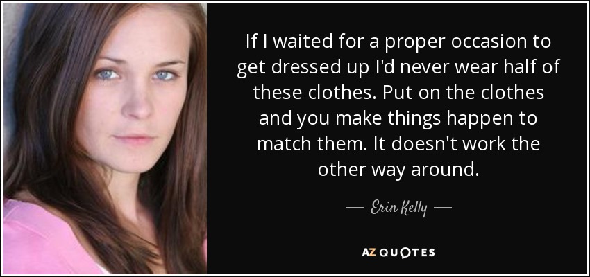If I waited for a proper occasion to get dressed up I'd never wear half of these clothes. Put on the clothes and you make things happen to match them. It doesn't work the other way around. - Erin Kelly