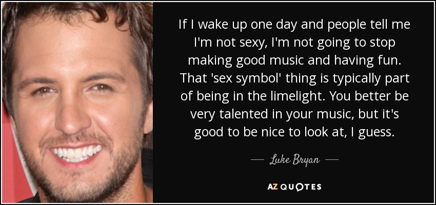 If I wake up one day and people tell me I'm not sexy, I'm not going to stop making good music and having fun. That 'sex symbol' thing is typically part of being in the limelight. You better be very talented in your music, but it's good to be nice to look at, I guess. - Luke Bryan