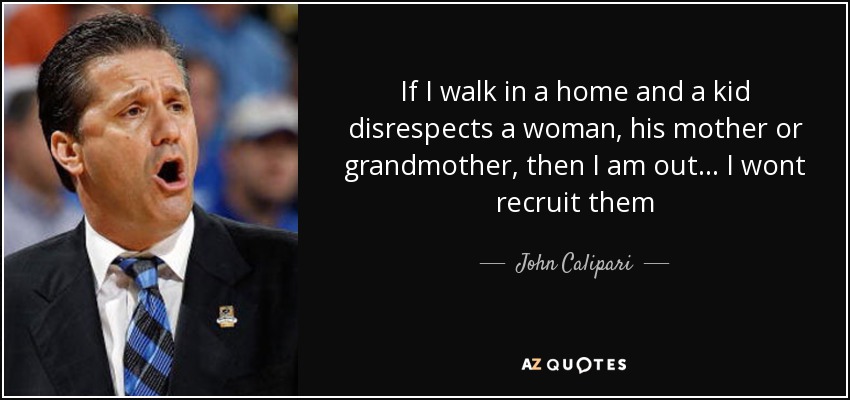 If I walk in a home and a kid disrespects a woman, his mother or grandmother, then I am out... I wont recruit them - John Calipari
