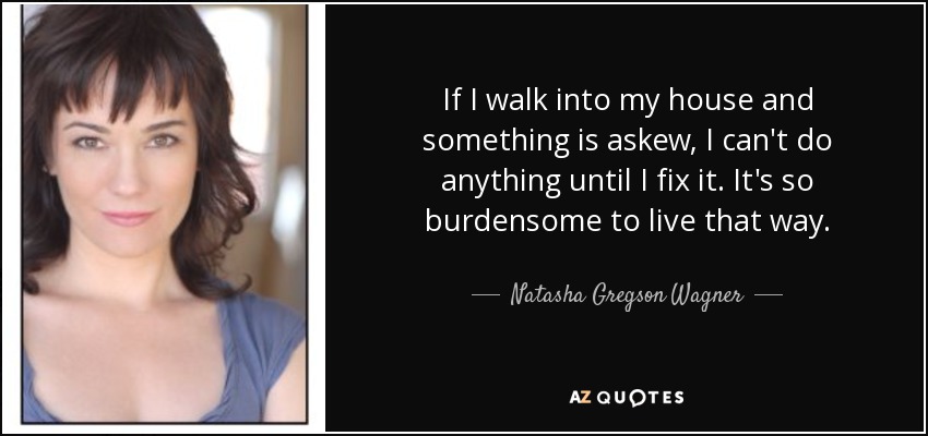 If I walk into my house and something is askew, I can't do anything until I fix it. It's so burdensome to live that way. - Natasha Gregson Wagner