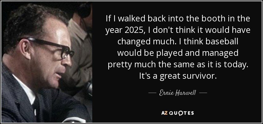 If I walked back into the booth in the year 2025, I don't think it would have changed much. I think baseball would be played and managed pretty much the same as it is today. It's a great survivor. - Ernie Harwell