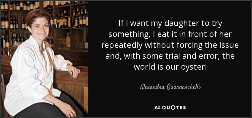 If I want my daughter to try something, I eat it in front of her repeatedly without forcing the issue and, with some trial and error, the world is our oyster! - Alexandra Guarnaschelli