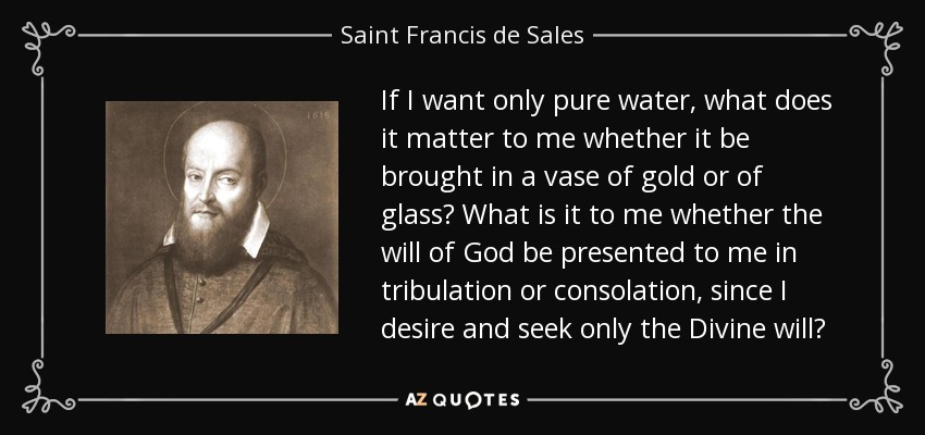 If I want only pure water, what does it matter to me whether it be brought in a vase of gold or of glass? What is it to me whether the will of God be presented to me in tribulation or consolation, since I desire and seek only the Divine will? - Saint Francis de Sales