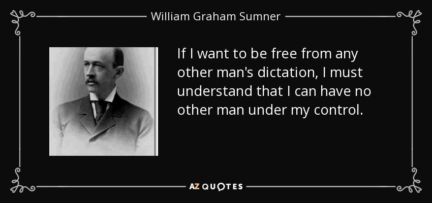 If I want to be free from any other man's dictation, I must understand that I can have no other man under my control. - William Graham Sumner