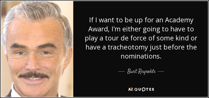 If I want to be up for an Academy Award, I'm either going to have to play a tour de force of some kind or have a tracheotomy just before the nominations. - Burt Reynolds