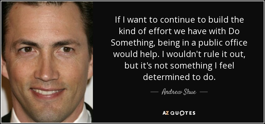 If I want to continue to build the kind of effort we have with Do Something, being in a public office would help. I wouldn't rule it out, but it's not something I feel determined to do. - Andrew Shue