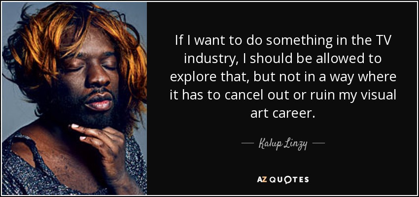If I want to do something in the TV industry, I should be allowed to explore that, but not in a way where it has to cancel out or ruin my visual art career. - Kalup Linzy