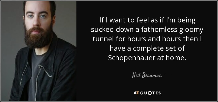 If I want to feel as if I'm being sucked down a fathomless gloomy tunnel for hours and hours then I have a complete set of Schopenhauer at home. - Ned Beauman
