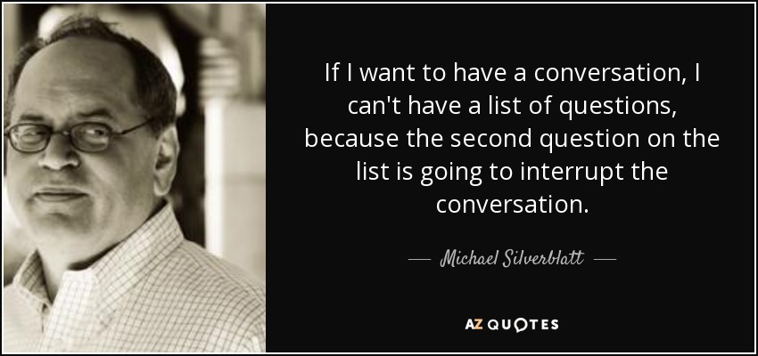 If I want to have a conversation, I can't have a list of questions, because the second question on the list is going to interrupt the conversation. - Michael Silverblatt