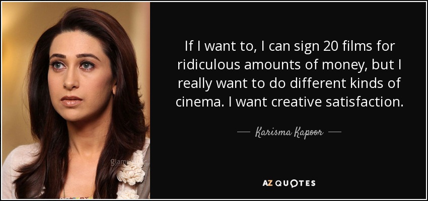 If I want to, I can sign 20 films for ridiculous amounts of money, but I really want to do different kinds of cinema. I want creative satisfaction. - Karisma Kapoor