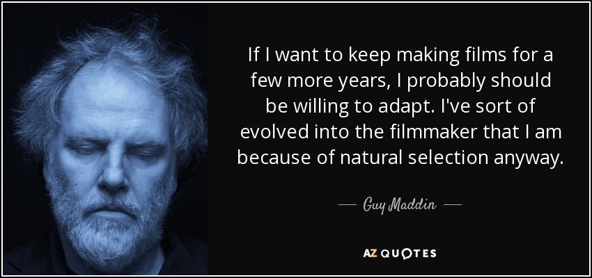 If I want to keep making films for a few more years, I probably should be willing to adapt. I've sort of evolved into the filmmaker that I am because of natural selection anyway. - Guy Maddin