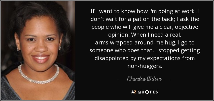 If I want to know how I'm doing at work, I don't wait for a pat on the back; I ask the people who will give me a clear, objective opinion. When I need a real, arms-wrapped-around-me hug, I go to someone who does that. I stopped getting disappointed by my expectations from non-huggers. - Chandra Wilson