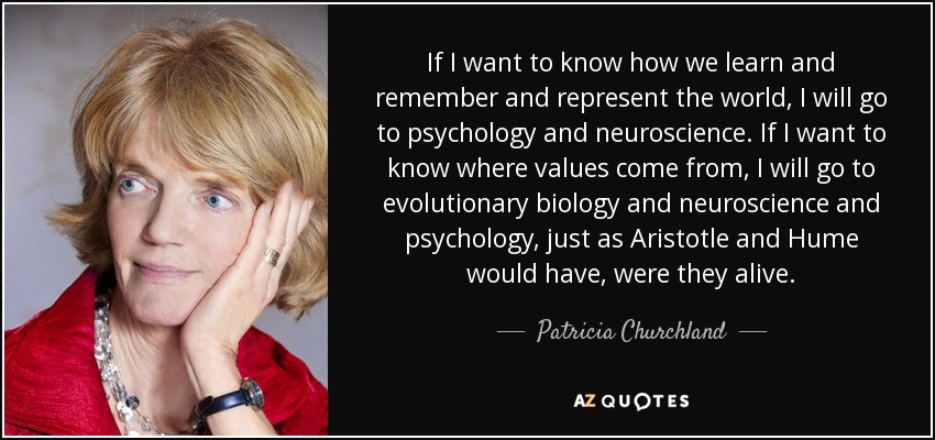 If I want to know how we learn and remember and represent the world, I will go to psychology and neuroscience. If I want to know where values come from, I will go to evolutionary biology and neuroscience and psychology, just as Aristotle and Hume would have, were they alive. - Patricia Churchland