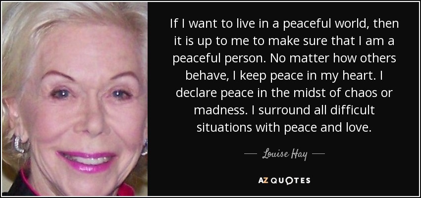 If I want to live in a peaceful world, then it is up to me to make sure that I am a peaceful person. No matter how others behave, I keep peace in my heart. I declare peace in the midst of chaos or madness. I surround all difficult situations with peace and love. - Louise Hay