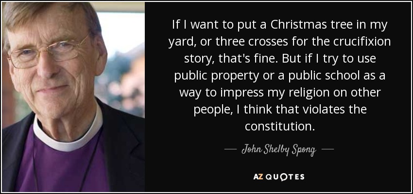 If I want to put a Christmas tree in my yard, or three crosses for the crucifixion story, that's fine. But if I try to use public property or a public school as a way to impress my religion on other people, I think that violates the constitution. - John Shelby Spong