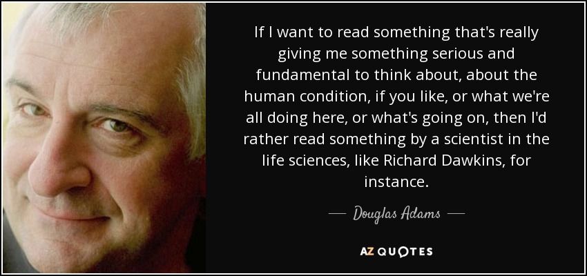 If I want to read something that's really giving me something serious and fundamental to think about, about the human condition, if you like, or what we're all doing here, or what's going on, then I'd rather read something by a scientist in the life sciences, like Richard Dawkins, for instance. - Douglas Adams
