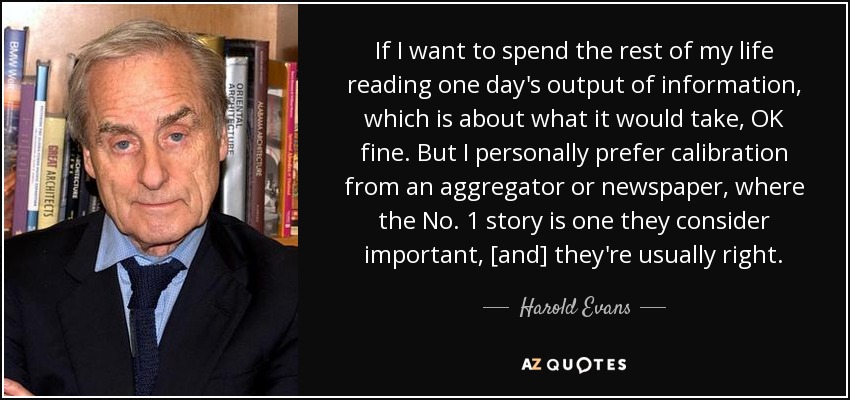 If I want to spend the rest of my life reading one day's output of information, which is about what it would take, OK fine. But I personally prefer calibration from an aggregator or newspaper, where the No. 1 story is one they consider important, [and] they're usually right. - Harold Evans