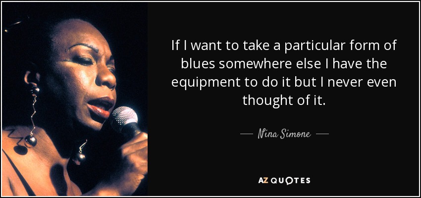 If I want to take a particular form of blues somewhere else I have the equipment to do it but I never even thought of it. - Nina Simone