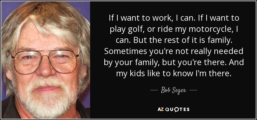 If I want to work, I can. If I want to play golf, or ride my motorcycle, I can. But the rest of it is family. Sometimes you're not really needed by your family, but you're there. And my kids like to know I'm there. - Bob Seger