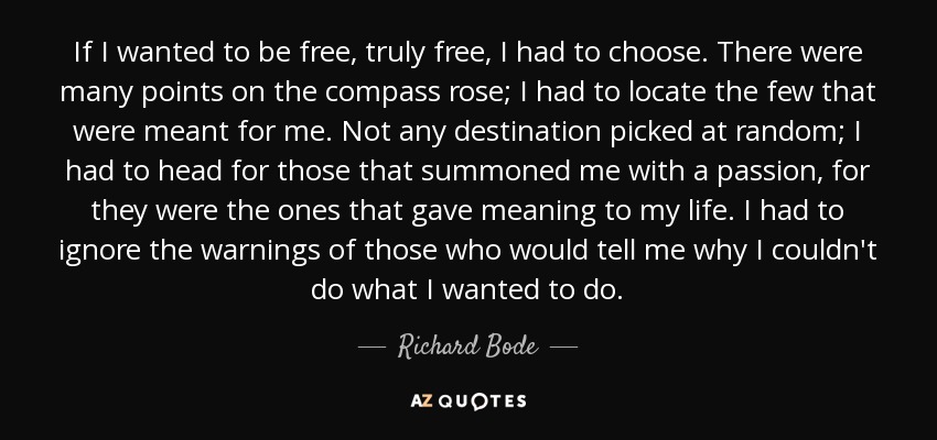 If I wanted to be free, truly free, I had to choose. There were many points on the compass rose; I had to locate the few that were meant for me. Not any destination picked at random; I had to head for those that summoned me with a passion, for they were the ones that gave meaning to my life. I had to ignore the warnings of those who would tell me why I couldn't do what I wanted to do. - Richard Bode