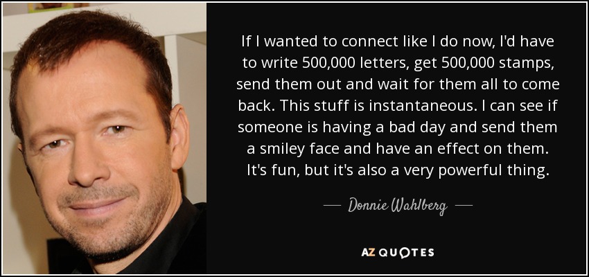 If I wanted to connect like I do now, I'd have to write 500,000 letters, get 500,000 stamps, send them out and wait for them all to come back. This stuff is instantaneous. I can see if someone is having a bad day and send them a smiley face and have an effect on them. It's fun, but it's also a very powerful thing. - Donnie Wahlberg