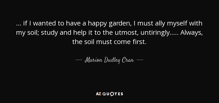 ... if I wanted to have a happy garden, I must ally myself with my soil; study and help it to the utmost, untiringly. .... Always, the soil must come first. - Marion Dudley Cran