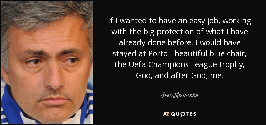 If I wanted to have an easy job, working with the big protection of what I have already done before, I would have stayed at Porto - beautiful blue chair, the Uefa Champions League trophy, God, and after God, me. - Jose Mourinho