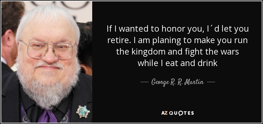 If I wanted to honor you, I´d let you retire. I am planing to make you run the kingdom and fight the wars while I eat and drink - George R. R. Martin