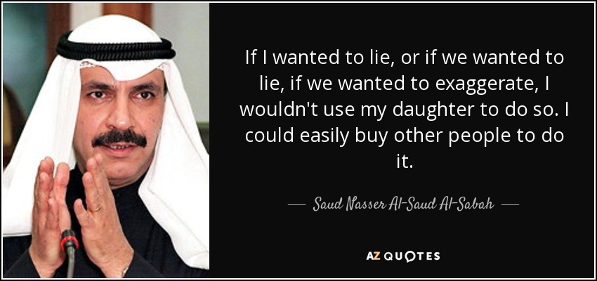 If I wanted to lie, or if we wanted to lie, if we wanted to exaggerate, I wouldn't use my daughter to do so. I could easily buy other people to do it. - Saud Nasser Al-Saud Al-Sabah