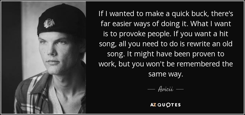 If I wanted to make a quick buck, there's far easier ways of doing it. What I want is to provoke people. If you want a hit song, all you need to do is rewrite an old song. It might have been proven to work, but you won't be remembered the same way. - Avicii