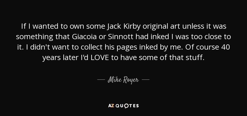 If I wanted to own some Jack Kirby original art unless it was something that Giacoia or Sinnott had inked I was too close to it. I didn't want to collect his pages inked by me. Of course 40 years later I'd LOVE to have some of that stuff. - Mike Royer