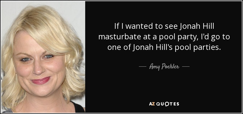 If I wanted to see Jonah Hill masturbate at a pool party, I'd go to one of Jonah Hill's pool parties. - Amy Poehler