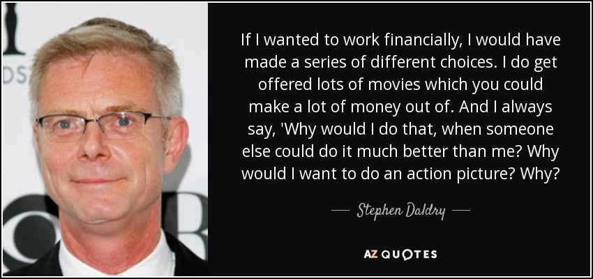 If I wanted to work financially, I would have made a series of different choices. I do get offered lots of movies which you could make a lot of money out of. And I always say, 'Why would I do that, when someone else could do it much better than me? Why would I want to do an action picture? Why? - Stephen Daldry