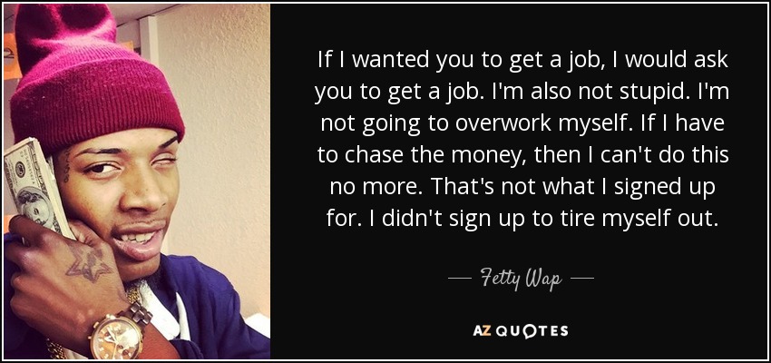 If I wanted you to get a job, I would ask you to get a job. I'm also not stupid. I'm not going to overwork myself. If I have to chase the money, then I can't do this no more. That's not what I signed up for. I didn't sign up to tire myself out. - Fetty Wap