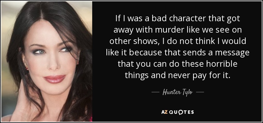 If I was a bad character that got away with murder like we see on other shows, I do not think I would like it because that sends a message that you can do these horrible things and never pay for it. - Hunter Tylo