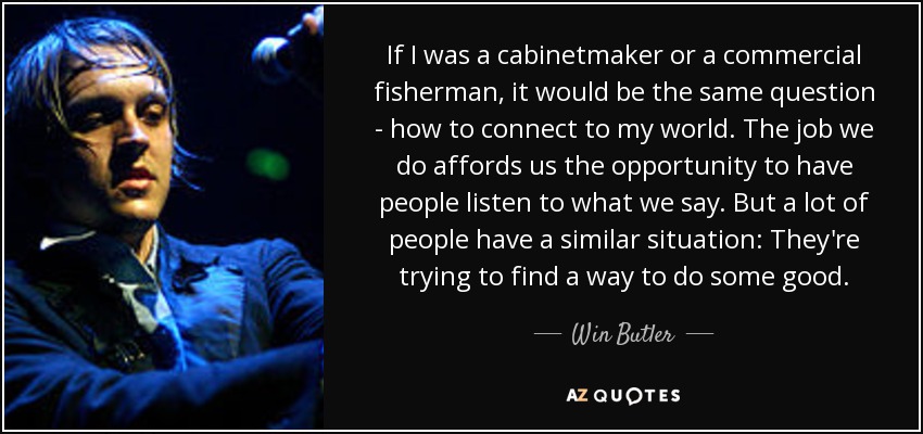 If I was a cabinetmaker or a commercial fisherman, it would be the same question - how to connect to my world. The job we do affords us the opportunity to have people listen to what we say. But a lot of people have a similar situation: They're trying to find a way to do some good. - Win Butler