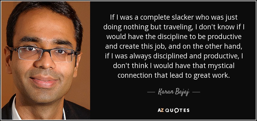If I was a complete slacker who was just doing nothing but traveling, I don't know if I would have the discipline to be productive and create this job, and on the other hand, if I was always disciplined and productive, I don't think I would have that mystical connection that lead to great work. - Karan Bajaj