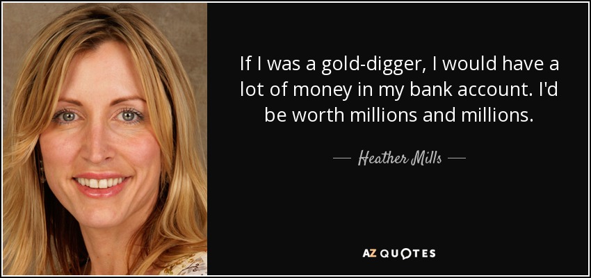 If I was a gold-digger, I would have a lot of money in my bank account. I'd be worth millions and millions. - Heather Mills