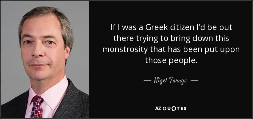 If I was a Greek citizen I'd be out there trying to bring down this monstrosity that has been put upon those people. - Nigel Farage