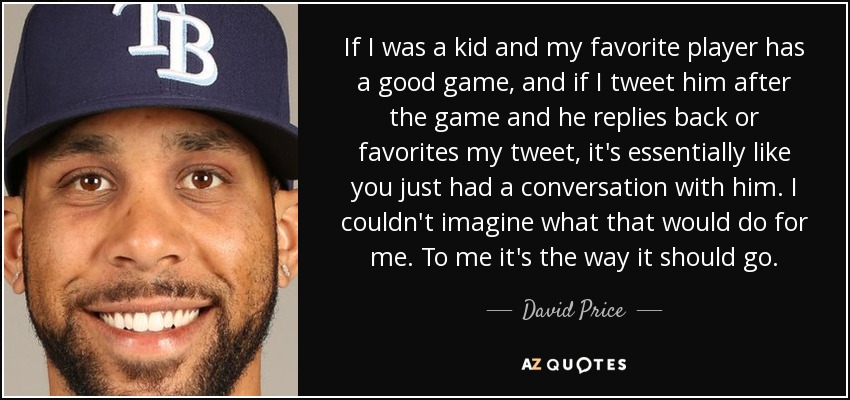 If I was a kid and my favorite player has a good game, and if I tweet him after the game and he replies back or favorites my tweet, it's essentially like you just had a conversation with him. I couldn't imagine what that would do for me. To me it's the way it should go. - David Price