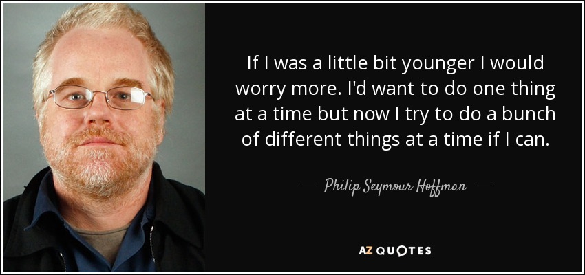 If I was a little bit younger I would worry more. I'd want to do one thing at a time but now I try to do a bunch of different things at a time if I can. - Philip Seymour Hoffman
