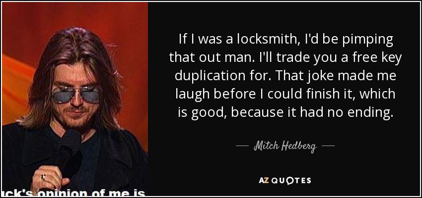 If I was a locksmith, I'd be pimping that out man. I'll trade you a free key duplication for. That joke made me laugh before I could finish it, which is good, because it had no ending. - Mitch Hedberg