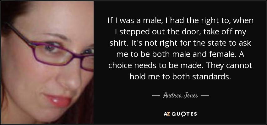 If I was a male, I had the right to, when I stepped out the door, take off my shirt. It's not right for the state to ask me to be both male and female. A choice needs to be made. They cannot hold me to both standards. - Andrea Jones
