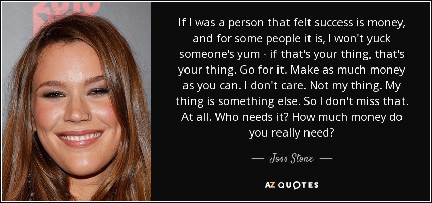 If I was a person that felt success is money, and for some people it is, I won't yuck someone's yum - if that's your thing, that's your thing. Go for it. Make as much money as you can. I don't care. Not my thing. My thing is something else. So I don't miss that. At all. Who needs it? How much money do you really need? - Joss Stone