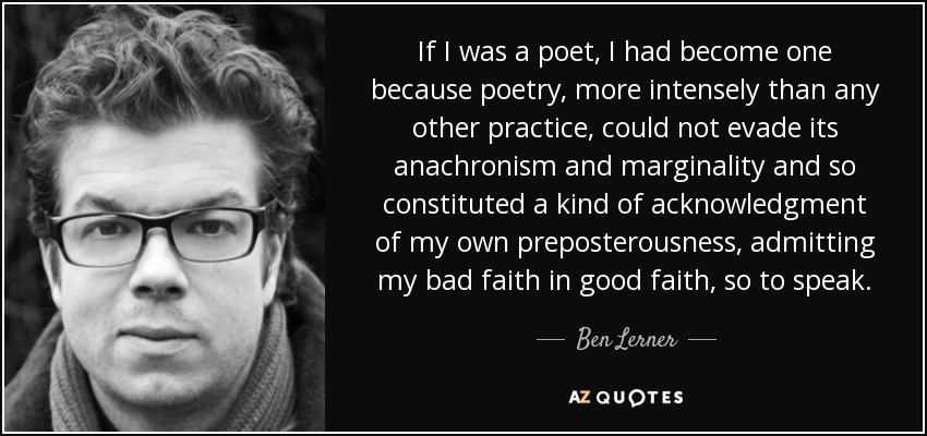 If I was a poet, I had become one because poetry, more intensely than any other practice, could not evade its anachronism and marginality and so constituted a kind of acknowledgment of my own preposterousness, admitting my bad faith in good faith, so to speak. - Ben Lerner