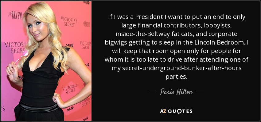 If I was a President I want to put an end to only large financial contributors, lobbyists, inside-the-Beltway fat cats, and corporate bigwigs getting to sleep in the Lincoln Bedroom. I will keep that room open only for people for whom it is too late to drive after attending one of my secret-underground-bunker-after-hours parties. - Paris Hilton