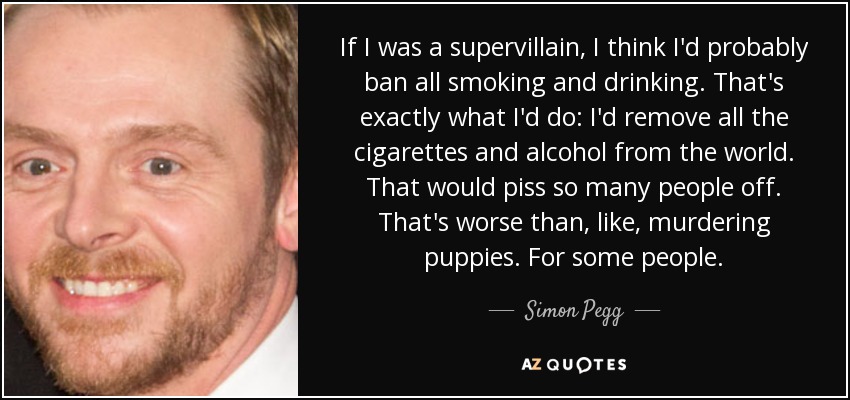 If I was a supervillain, I think I'd probably ban all smoking and drinking. That's exactly what I'd do: I'd remove all the cigarettes and alcohol from the world. That would piss so many people off. That's worse than, like, murdering puppies. For some people. - Simon Pegg