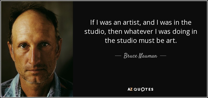 If I was an artist, and I was in the studio, then whatever I was doing in the studio must be art. - Bruce Nauman